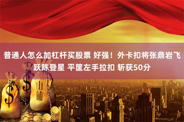 普通人怎么加杠杆买股票 好强！外卡扣将张鼎岩飞跃陈登星 平筐左手拉扣 斩获50分