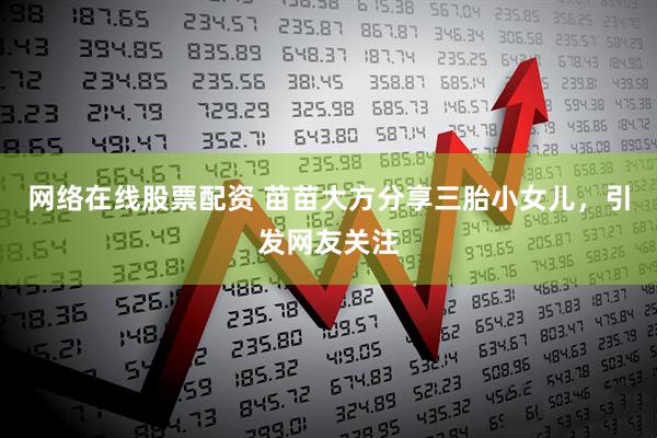 网络在线股票配资 苗苗大方分享三胎小女儿，引发网友关注