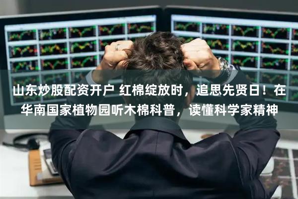 山东炒股配资开户 红棉绽放时，追思先贤日！在华南国家植物园听木棉科普，读懂科学家精神