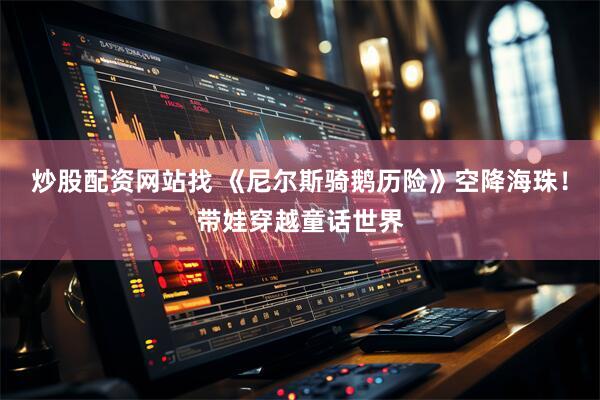 炒股配资网站找 《尼尔斯骑鹅历险》空降海珠！带娃穿越童话世界