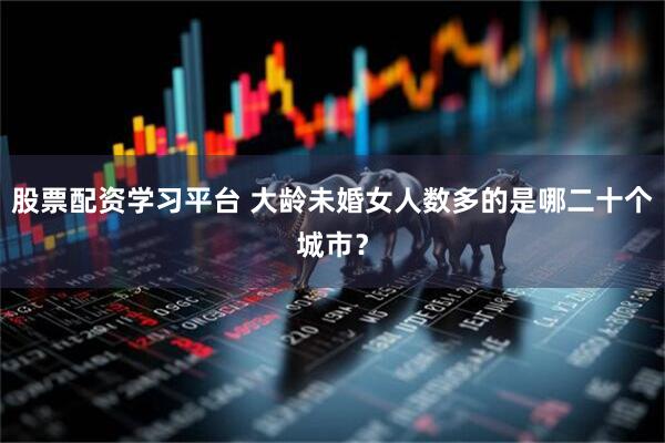 股票配资学习平台 大龄未婚女人数多的是哪二十个城市？
