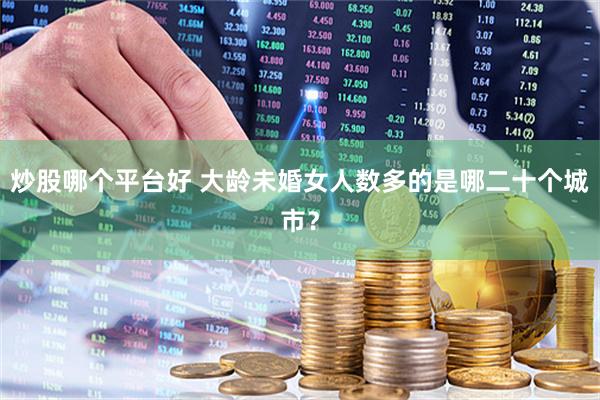 炒股哪个平台好 大龄未婚女人数多的是哪二十个城市？
