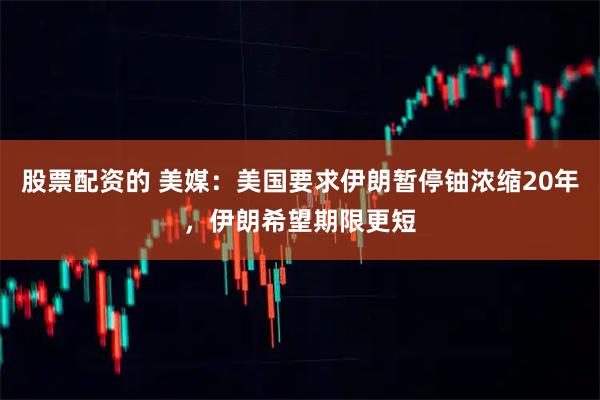 股票配资的 美媒：美国要求伊朗暂停铀浓缩20年，伊朗希望期限更短