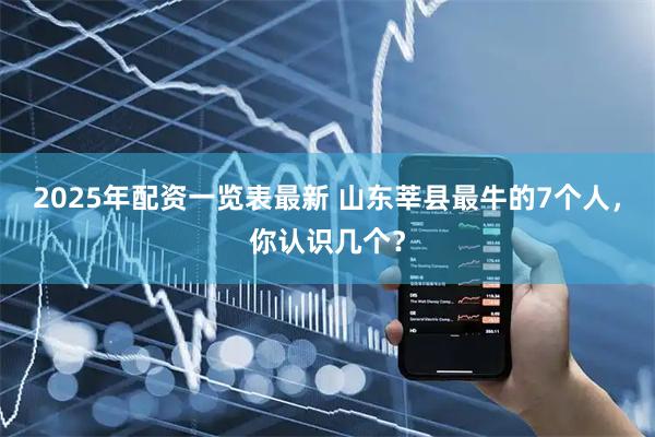 2025年配资一览表最新 山东莘县最牛的7个人，你认识几个？