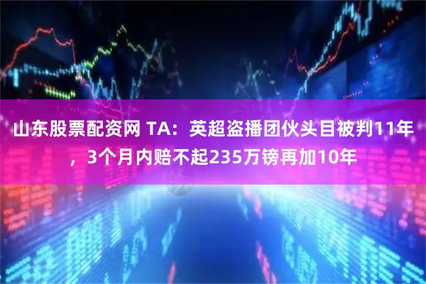 山东股票配资网 TA：英超盗播团伙头目被判11年，3个月内赔不起235万镑再加10年