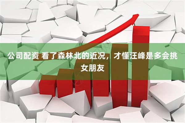 公司配资 看了森林北的近况，才懂汪峰是多会挑女朋友