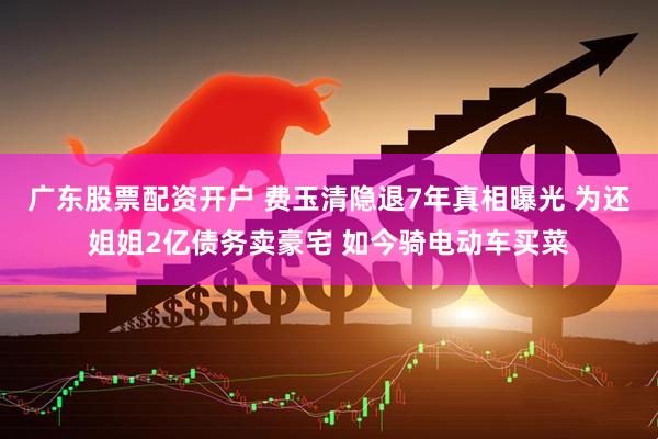 广东股票配资开户 费玉清隐退7年真相曝光 为还姐姐2亿债务卖豪宅 如今骑电动车买菜