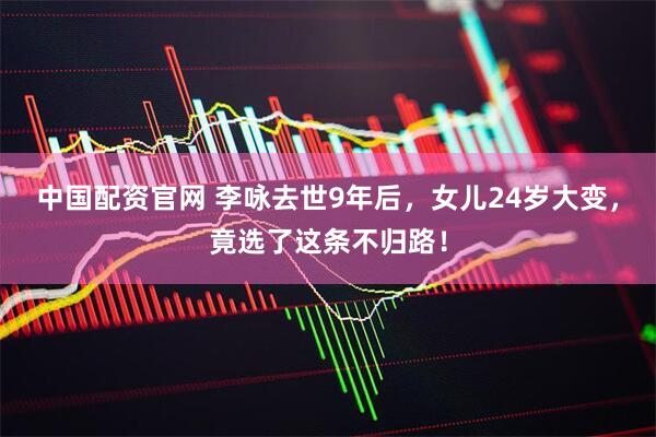中国配资官网 李咏去世9年后，女儿24岁大变，竟选了这条不归路！