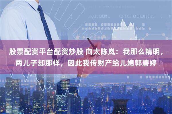 股票配资平台配资炒股 向太陈岚：我那么精明，两儿子却那样，因此我传财产给儿媳郭碧婷