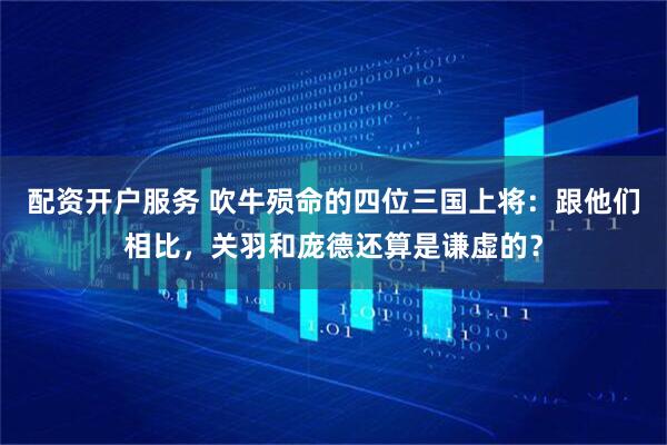 配资开户服务 吹牛殒命的四位三国上将：跟他们相比，关羽和庞德还算是谦虚的？