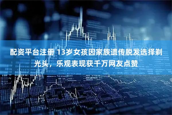 配资平台注册 13岁女孩因家族遗传脱发选择剃光头，乐观表现获千万网友点赞