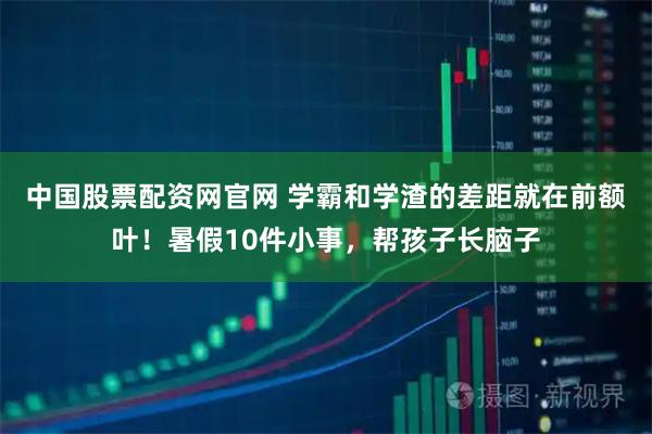 中国股票配资网官网 学霸和学渣的差距就在前额叶！暑假10件小事，帮孩子长脑子